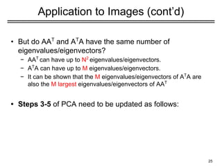 Application to Images (cont’d)
• But do AAT
and AT
A have the same number of
eigenvalues/eigenvectors?
− AAT
can have up to N2
eigenvalues/eigenvectors.
− AT
A can have up to M eigenvalues/eigenvectors.
− It can be shown that the M eigenvalues/eigenvectors of AT
A are
also the M largest eigenvalues/eigenvectors of AAT
• Steps 3-5 of PCA need to be updated as follows:
25
 