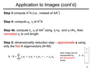 Application to Images (cont’d)
Step 3 compute AT
A (i.e., instead of AAT
)
Step 4: compute μi
, vi
of AT
A
Step 4b: compute λi
, ui
of AAT
using λi
=μi
and ui
=Avi
, then
normalize ui
to unit length.
Step 5: dimensionality reduction step – approximate x using
only the first K eigenvectors (K<M):
26
each image can be
represented by
a K-dimensional
vector
 