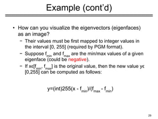 29
Example (cont’d)
u1
u2
u3
• How can you visualize the eigenvectors (eigenfaces)
as an image?
− Their values must be first mapped to integer values in
the interval [0, 255] (required by PGM format).
− Suppose fmin
and fmax
are the min/max values of a given
eigenface (could be negative).
− If xϵ[fmin
, fmax
] is the original value, then the new value yϵ
[0,255] can be computed as follows:
y=(int)255(x - fmin
)/(fmax
- fmin
)
 