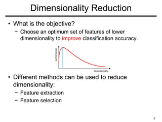 3
Dimensionality Reduction
• What is the objective?
− Choose an optimum set of features of lower
dimensionality to improve classification accuracy.
• Different methods can be used to reduce
dimensionality:
− Feature extraction
− Feature selection
 