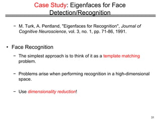 31
Case Study: Eigenfaces for Face
Detection/Recognition
− M. Turk, A. Pentland, "Eigenfaces for Recognition", Journal of
Cognitive Neuroscience, vol. 3, no. 1, pp. 71-86, 1991.
• Face Recognition
− The simplest approach is to think of it as a template matching
problem.
− Problems arise when performing recognition in a high-dimensional
space.
− Use dimensionality reduction!
 