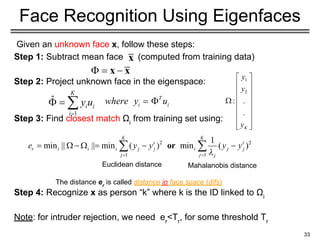 Given an unknown face x, follow these steps:
Step 1: Subtract mean face (computed from training data)
Step 2: Project unknown face in the eigenspace:
Step 3: Find closest match Ωi
from training set using:
Step 4: Recognize x as person “k” where k is the ID linked to Ωi
Note: for intruder rejection, we need er
<Tr
, for some threshold Tr
33
Face Recognition Using Eigenfaces
The distance er
is called distance in face space (difs)
Euclidean distance Mahalanobis distance
 