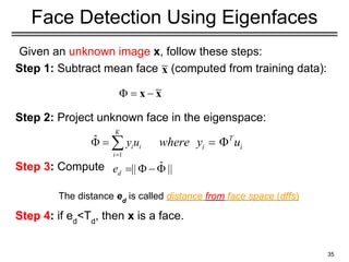 Given an unknown image x, follow these steps:
Step 1: Subtract mean face (computed from training data):
Step 2: Project unknown face in the eigenspace:
Step 3: Compute
Step 4: if ed
<Td
, then x is a face.
35
Face Detection Using Eigenfaces
The distance ed
is called distance from face space (dffs)
 