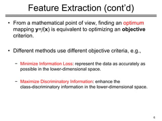 Feature Extraction (cont’d)
• From a mathematical point of view, finding an optimum
mapping y=𝑓(x) is equivalent to optimizing an objective
criterion.
• Different methods use different objective criteria, e.g.,
− Minimize Information Loss: represent the data as accurately as
possible in the lower-dimensional space.
− Maximize Discriminatory Information: enhance the
class-discriminatory information in the lower-dimensional space.
6
 