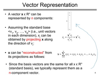Vector Representation
• A vector x ϵ Rn
can be
represented by n components:
• Assuming the standard base
<v1
, v2
, …, vN
> (i.e., unit vectors
in each dimension), xi
can be
obtained by projecting x along
the direction of vi
:
• x can be “reconstructed” from
its projections as follows:
8
• Since the basis vectors are the same for all x ϵ Rn
(standard basis), we typically represent them as a
n-component vector.
 