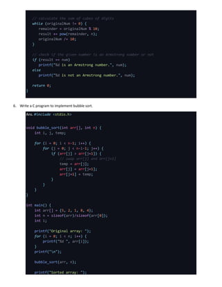 // calculate the sum of cubes of digits
while (originalNum != 0) {
remainder = originalNum % 10;
result += pow(remainder, n);
originalNum /= 10;
}
// check if the given number is an Armstrong number or not
if (result == num)
printf("%d is an Armstrong number.", num);
else
printf("%d is not an Armstrong number.", num);
return 0;
}
6. Write a C program to implement bubble sort.
Ans. #include <stdio.h>
void bubble_sort(int arr[], int n) {
int i, j, temp;
for (i = 0; i < n-1; i++) {
for (j = 0; j < n-i-1; j++) {
if (arr[j] > arr[j+1]) {
// swap arr[j] and arr[j+1]
temp = arr[j];
arr[j] = arr[j+1];
arr[j+1] = temp;
}
}
}
}
int main() {
int arr[] = {5, 2, 1, 8, 4};
int n = sizeof(arr)/sizeof(arr[0]);
int i;
printf("Original array: ");
for (i = 0; i < n; i++) {
printf("%d ", arr[i]);
}
printf("n");
bubble_sort(arr, n);
printf("Sorted array: ");
 