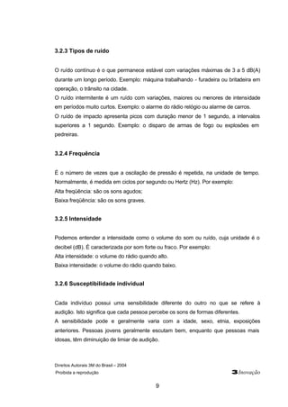 Direitos Autorais 3M do Brasil – 2004 
Proibida a reprodução 3Inovação 
9 
3.2.3 Tipos de ruído 
O ruído contínuo é o que permanece estável com variações máximas de 3 a 5 dB(A) 
durante um longo período. Exemplo: máquina trabalhando - furadeira ou britadeira em 
operação, o trânsito na cidade. 
O ruído intermitente é um ruído com variações, maiores ou menores de intensidade 
em períodos muito curtos. Exemplo: o alarme do rádio relógio ou alarme de carros. 
O ruído de impacto apresenta picos com duração menor de 1 segundo, a intervalos 
superiores a 1 segundo. Exemplo: o disparo de armas de fogo ou explosões em 
pedreiras. 
3.2.4 Frequência 
É o número de vezes que a oscilação de pressão é repetida, na unidade de tempo. 
Normalmente, é medida em ciclos por segundo ou Hertz (Hz). Por exemplo: 
Alta freqüência: são os sons agudos; 
Baixa freqüência: são os sons graves. 
3.2.5 Intensidade 
Podemos entender a intensidade como o volume do som ou ruído, cuja unidade é o 
decibel (dB). É caracterizada por som forte ou fraco. Por exemplo: 
Alta intensidade: o volume do rádio quando alto. 
Baixa intensidade: o volume do rádio quando baixo. 
3.2.6 Susceptibilidade individual 
Cada indivíduo possui uma sensibilidade diferente do outro no que se refere à 
audição. Isto significa que cada pessoa percebe os sons de formas diferentes. 
A sensibilidade pode e geralmente varia com a idade, sexo, etnia, exposições 
anteriores. Pessoas jovens geralmente escutam bem, enquanto que pessoas mais 
idosas, têm diminuição de limiar de audição. 
 