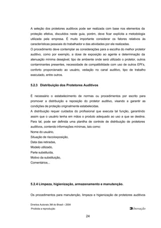 A seleção dos protetores auditivos pode ser realizada com base nos elementos da 
proteção efetiva, discutidos neste guia, porém, deve ficar explícita a metodologia 
utilizada pela empresa. É muito importante considerar os fatores relativos às 
características pessoais do trabalhador e das atividades por ele realizadas. 
O procedimento deve contemplar as considerações para a escolha do melhor protetor 
auditivo, como por exemplo, a dose de exposição ao agente e determinação da 
atenuação mínima desejável, tipo de ambiente onde será utilizado o protetor, outros 
contaminantes presentes, necessidade de compatibilidade com uso de outros EPI’s, 
conforto proporcionado ao usuário, vedação no canal auditivo, tipo de trabalho 
executado, entre outros. 
5.2.3 Distribuição dos Protetores Auditivos 
É necessário o estabelecimento de normas ou procedimentos por escrito para 
promover a distribuição e reposição do protetor auditivo, visando a garantir as 
condições de proteção originalmente estabelecidas. 
A distribuição requer cuidados do profissional que executa tal função, garantindo 
assim que o usuário tenha em mãos o produto adequado ao uso a que se destina. 
Para tal, pode ser definida uma planilha de controle de distribuição de protetores 
auditivos, contendo informações mínimas, tais como: 
Nome do usuário, 
Situação de risco/exposição, 
Data das retiradas, 
Modelo utilizado, 
Parte substituída, 
Motivo da substituição, 
Comentários... 
5.2.4 Limpeza, higienização, armazenamento e manutenção. 
Os procedimentos para manutenção, limpeza e higienização de protetores auditivos 
Direitos Autorais 3M do Brasil – 2004 
Proibida a reprodução 3Inovação 
24 
 