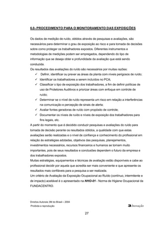 6.0- PROCEDIMENTO PARA O MONITORAMENTO DAS EXPOSIÇÕES 
Os dados de medição de ruído, obtidos através de pesquisas e avaliações, são 
necessários para determinar o grau de exposição ao risco e para tomada de decisões 
sobre como proteger os trabalhadores expostos. Diferentes instrumentos e 
metodologias de medições podem ser empregados, dependendo do tipo de 
informação que se deseja obter e profundidade da avaliação que está sendo 
conduzida. 
Os resultados das avaliações do ruído são necessários por muitas razões: 
ü Definir, identificar ou prever as áreas da planta com níveis perigosos de ruído; 
ü Identificar os trabalhadores a serem incluídos no PCA; 
ü Classificar o tipo de exposição dos trabalhadores, a fim de definir políticas de 
uso de Protetores Auditivos e priorizar áreas com enfoque em controle de 
ruído; 
ü Determinar se o nível de ruído representa um risco em relação a interferências 
na comunicação e percepção de sinais de alerta; 
ü Avaliar fontes geradoras de ruído com propósito de controle; 
ü Documentar os níveis de ruído e níveis de exposição dos trabalhadores para 
Direitos Autorais 3M do Brasil – 2004 
Proibida a reprodução 3Inovação 
27 
fins legais, etc. 
A partir do momento que é decidido conduzir pesquisas e avaliações do ruído para 
tomada de decisão perante os resultados obtidos, a qualidade com que estas 
avaliações serão realizadas e o nível de confiança e conhecimento do profissional em 
relação às estratégias adotadas, objetivos das pesquisas, planejamentos, 
investimentos necessários, recursos financeiros e humanos se tornam muito 
importantes, pois de seus resultados e conclusões dependem o futuro da empresa e 
dos trabalhadores expostos. 
Muitas estratégias, equipamentos e técnicas de avaliação estão disponíveis e cabe ao 
profissional decidir por aquela que acredita ser mais conveniente e que apresente os 
resultados mais confiáveis para a pesquisa a ser realizada. 
Um critério de Avaliação da Exposição Ocupacional ao Ruído (contínuo, intermitente e 
de impacto) aceitável é o apresentado na NHO-01 - Norma de Higiene Ocupacional da 
FUNDACENTRO. 
 