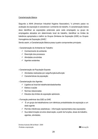 Direitos Autorais 3M do Brasil – 2004 
Proibida a reprodução 3Inovação 
28 
Caracterização Básica 
Segundo a AIHA (American Industrial Hygiene Association), “o primeiro passo na 
avaliação da exposição é caracterizar o ambiente de trabalho. A caracterização básica 
deve identificar as exposições potenciais para cada empregado ou grupo de 
empregados alocados em determinado local de trabalho, identificar os limites de 
tolerância apropriados e definir os Grupos Similares de Exposição (GSE) ou Grupos 
Homogênios de Exposição (GHE)”. 
Sendo assim, a Caracterização Básica possui quatro componentes principais: 
- Caracterização do Ambiente de Trabalho 
ü Conhecimento do ambiente 
ü Descrição dos processos 
ü Atividades envolvidas 
ü Agentes existentes 
- Caracterização da População Exposta 
ü Atividades realizadas por cargo/função/subfunção 
ü Características da população 
- Caracterização dos Agentes 
ü Ligados ao local de trabalho/atividade/tarefas 
ü Efeitos à saúde 
ü Normas relacionadas 
ü Estudos dos limites de exposição aplicáveis 
- Formação preliminar dos GSE ou GHE 
ü É um grupo de trabalhadores com idênticas probabilidades de exposição a um 
dado agente 
ü Permite inferências estatísticas – informação representativa das exposições 
ü Sua determinação envolve observação, a partir de funções, áreas de trabalho, 
agentes, atividades. 
 