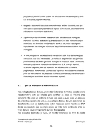 propósito da pesquisa, erros podem ser evitados tanto nas estratégias quanto 
nas avaliações propriamente ditas; 
ü Registre e documente os dados com um nível de detalhe suficiente para que 
outra pessoa possa compreendê-los e replicar os resultados, caso nada tenha 
sido alterado no ambiente de trabalho; 
ü A participação do trabalhador é essencial para o sucesso das avaliações, 
mantendo sua rotina de trabalho quando solicitado, ou para notificar qualquer 
informação aos membros coordenadores do PCA, em portar e zelar pelos 
equipamentos de avaliação, indicar aos responsáveis necessidades de novas 
avaliações; 
ü A comunicação dos resultados deve ser realizada com nível de informações 
adequadas para cada interessado. Os interesses da gerência e a supervisão 
podem ser nos resultados gerais de avaliação do ruído das áreas. Um resumo 
completo pode ser de interesse dos membros do PCA. O mapa de ruído 
atualizado da planta pode ser explicado aos trabalhadores durante os 
programas de treinamentos. Estimativa de exposição média dos trabalhadores 
pode ser transcrita nos resultados de exames audiométricos para referências e 
interpretações e enviados a cada trabalhador exposto; 
6.2 Tipos de Avaliações e Instrumentação 
Nas avaliações básicas do ruído, um medidor instantâneo de nível de pressão sonora 
(“decibelímetro”) pode ser utilizado para identificar as áreas de trabalho onde 
claramente não existe um problema de ruído e as áreas as quais existe um potencial 
de ambiente perigosamente ruidoso. As avaliações básicas de ruído determinam os 
departamentos onde os trabalhadores podem necessitar serem incluidos no PCA 
devido aos resultados das exposições diárias ao ruído. (uma combinação entre os 
níveis de ruído e sua correspondente duração da exposição). 
Nas avaliações detalhadas do ruído, um medidor instantâneo de nível de presão 
Direitos Autorais 3M do Brasil – 2004 
Proibida a reprodução 3Inovação 
30 
 