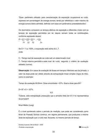 “Dose: parâmetro utilizado para caracterização da exposição ocupacional ao ruído, 
expresso em porcentagem de energia sonora, tendo por referência o valor máximo da 
energia sonora diária admitida, definida com base em parâmetros preestabelecidos”. 
Os dosímetros comparam os tempos efetivos de exposição a diferentes níveis com os 
tempos de exposição permitidos por lei, depois somam todas as contribuições, 
conforme expressão abaixo: 
D = C1 + C2 + C3 + ...+ Cn 
Direitos Autorais 3M do Brasil – 2004 
Proibida a reprodução 3Inovação 
33 
T1 T2 T3 Tn 
Se D > 1 ou 100%, a exposição está acima do L.T. 
onde: 
C - Tempo real de exposição ao ruído sob um determinado nível 
T - Tempo máximo permitido a este nível de ruído, segundo o critério de avaliação 
adotado (norma). 
Observação: Em casos de avaliação de doses em tempos inferiores aos da jornada, o 
valor da dose pode ser obtido através da extrapolação linear simples (regra de três), 
como no exemplo: 
Tempo de avaliação 6h30min. Dose encontrada = 87%. Qual a dose para 8h? 
D= 87 x 8 = 107% 
6,5 
Todavia, esta extrapolação pressupõe que a amostra feita de 6.5 h foi representativa 
da jornada!!! 
Nível Médio (Lavg) 
É o nível ponderado sobre o período de medição, que pode ser considerado como 
Nível de Pressão Sonora contínuo, em regime permanente, que produziria a mesma 
dose de exposição que o ruído real, flutuante, no mesmo período de tempo. 
 