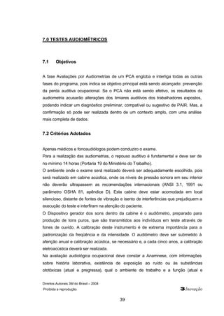 Direitos Autorais 3M do Brasil – 2004 
Proibida a reprodução 3Inovação 
39 
7.0 TESTES AUDIOMÉTRICOS 
7.1 Objetivos 
A fase Avaliações por Audiometrias de um PCA engloba e interliga todas as outras 
fases do programa, pois indica se objetivo principal está sendo alcançado: prevenção 
da perda auditiva ocupacional. Se o PCA não está sendo efetivo, os resultados da 
audiometria acusarão alterações dos limiares auditivos dos trabalhadores expostos, 
podendo indicar um diagnóstico preliminar, compatível ou sugestivo de PAIR. Mas, a 
confirmação só pode ser realizada dentro de um contexto amplo, com uma análise 
mais completa de dados. 
7.2 Critérios Adotados 
Apenas médicos e fonoaudiólogos podem conduziro o exame. 
Para a realização das audiometrias, o repouso auditivo é fundamental e deve ser de 
no mínimo 14 horas (Portaria 19 do Ministério do Trabalho). 
O ambiente onde o exame será realizado deverá ser adequadamente escolhido, pois 
será realizado em cabine acústica, onde os níveis de pressão sonora em seu interior 
não deverão ultrapassem as recomendações internacionais (ANSI 3.1, 1991 ou 
parâmetro OSHA 81, apêndice D). Esta cabine deve estar acomodada em local 
silencioso, distante de fontes de vibração e isento de interferências que prejudiquem a 
execução do teste e interfiram na atenção do paciente. 
O Dispositivo gerador dos sons dentro da cabine é o audiômetro, preparado para 
produção de tons puros, que são transmitidos aos indivíduos em teste através de 
fones de ouvido. A calibração deste instrumento é de extrema importância para a 
padronização da freqüência e da intensidade. O audiômetro deve ser submetido à 
aferição anual e calibração acústica, se necessário e, a cada cinco anos, a calibração 
eletroacústica deverá ser realizada. 
Na avaliação audiológica ocupacional deve constar a Anamnese, com informações 
sobre história laborativa, existência de exposição ao ruído ou às substâncias 
ototóxicas (atual e pregressa), qual o ambiente de trabalho e a função (atual e 
 