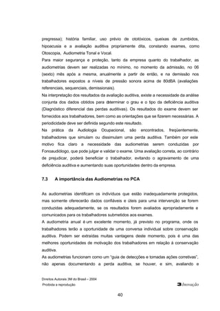 pregressa); história familiar, uso prévio de ototóxicos, queixas de zumbidos, 
hipoacusia e a avaliação auditiva propriamente dita, constando exames, como 
Otoscopia, Audiometria Tonal e Vocal. 
Para maior segurança e proteção, tanto da empresa quanto do trabalhador, as 
audiometrias devem ser realizadas no mínimo, no momento da admissão, no 06 
(sexto) mês após a mesma, anualmente a partir de então, e na demissão nos 
trabalhadores expostos a níveis de pressão sonora acima de 80dBA (avaliações 
referenciais, sequenciais, demissionais). 
Na interpretação dos resultados da avaliação auditiva, existe a necessidade da análise 
conjunta dos dados obtidos para determinar o grau e o tipo da deficiência auditiva 
(Diagnóstico diferencial das perdas auditivas). Os resultados do exame devem ser 
fornecidos aos trabalhadores, bem como as orientações que se fizerem necessárias. A 
periodicidade deve ser definida segundo este resultado. 
Na prática da Audiologia Ocupacional, são encontrados, freqüentemente, 
trabalhadores que simulam ou dissimulam uma perda auditiva. Também por este 
motivo fica claro a necessidade das audiometrias serem conduzidas por 
Fonoaudiólogo, que pode julgar e validar o exame. Uma avaliação correta, ao contrário 
de prejudicar, poderá beneficiar o trabalhador, evitando o agravamento de uma 
deficiência auditiva e aumentando suas oportunidades dentro da empresa. 
7.3 A importância das Audiometrias no PCA 
As audiometrias identificam os indivíduos que estão inadequadamente protegidos, 
mas somente oferecerão dados confiáveis e úteis para uma intervenção se forem 
conduzidas adequadamente, se os resultados forem avaliados apropriadamente e 
comunicados para os trabalhadores submetidos aos exames. 
A audiometria anual é um excelente momento, já previsto no programa, onde os 
trabalhadores terão a oportunidade de uma conversa individual sobre conservação 
auditiva. Podem ser extraídas muitas vantagens deste momento, pois é uma das 
melhores oportunidades de motivação dos trabalhadores em relação à conservação 
auditiva. 
As audiometrias funcionam como um “guia de detecções e tomadas ações corretivas”, 
não apenas documentando a perda auditiva, se houver, e sim, avaliando e 
Direitos Autorais 3M do Brasil – 2004 
Proibida a reprodução 3Inovação 
40 
 