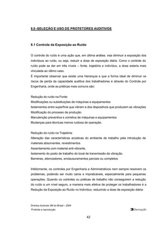 8.0 -SELEÇÃO E USO DE PROTETORES AUDITIVOS 
Direitos Autorais 3M do Brasil – 2004 
Proibida a reprodução 3Inovação 
42 
8.1 Controle da Exposição ao Ruído 
O controle do ruído é uma ação que, em última análise, visa diminuir a exposição dos 
indivíduos ao ruído, ou seja, reduzir a dose de exposição diária. Como o controle do 
ruído pode se dar em três níveis – fonte, trajetória e indivíduo, a dose estaria mais 
vinculada ao último caso. 
É importante observar que existe uma hierarquia e que a forma ideal de diminuir os 
riscos de perda da capacidade auditiva dos trabalhadores é através do Controle por 
Engenharia, onde as práticas mais comuns são: 
Redução do ruído na Fonte: 
Modificações ou substituições de máquinas e equipamentos 
Isolamentos entre superfície que vibram e dos dispositivos que produzem as vibrações 
Modificação do processo de produção 
Manutenção preventiva e corretiva de máquinas e equipamentos 
Mudanças para técnicas menos ruidosa de operação. 
Redução do ruído na Trajetória: 
Alteração das características acústicas do ambiente de trabalho pela introdução de 
materiais absorventes, revestimentos 
Assentamento com material anti-vibrante, 
Isolamento do posto de trabalho do local de transmissão da vibração. 
Barreiras, silenciadores, enclausuramentos parciais ou completos 
Infelizmente, os controles por Engenharia e Administrativos nem sempre resolvem os 
problemas, podendo ser muito caros e impraticáveis, especialmente para pequenas 
operações. Quando os controles ou práticas de trabalho não conseguirem a redução 
do ruído a um nível seguro, a maneira mais efetiva de proteger os trabalhadores é a 
Redução da Exposição ao Ruído no Indivíduo, reduzindo a dose de exposição diária: 
 
