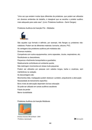 “Uma vez que existem muitos tipos diferentes de protetores, que podem ser utilizados 
em diversos ambientes de trabalho, é desejável que se escolha o protetor auditivo 
mais adequado para cada caso”. (Livro: Protetores Auditivos – Samir Gerges) 
Protetores Auditivos de Inserção Pré – Moldados 
São aqueles cujo formato é definido, por exemplo, três flanges ou protetores não-roletáveis. 
Podem ser de diferentes materiais: borracha, silicone, PVC. 
As vantagens dos protetores auditivos pré-moldados são: 
Diversos modelos; 
Compatíveis com outros equipamentos, como capacetes , óculos, respiradores, etc; 
Reutilizáveis ou descartáveis; 
Pequenos e facilmente transportados e guardados; 
Relativamente confortáveis em ambiente quente; 
Não restringem movimentos em áreas muito pequenas 
Podem ser utilizados por pessoas com cabelos longos, barba e cicatrizes, sem 
interferência na vedação. 
As desvantagens são: 
Movimentos (fala, mastigação) podem deslocar o protetor, prejudicando a atenuação 
Necessidade de treinamento específico 
Bons níveis de atenuação dependem da boa colocação 
Só pode ser utilizado em canais auditivos saudáveis 
Fáceis de perder 
Menor durabilidade 
Protetores Auditivos de Inserção Moldáveis 
Direitos Autorais 3M do Brasil – 2004 
Proibida a reprodução 3Inovação 
44 
 