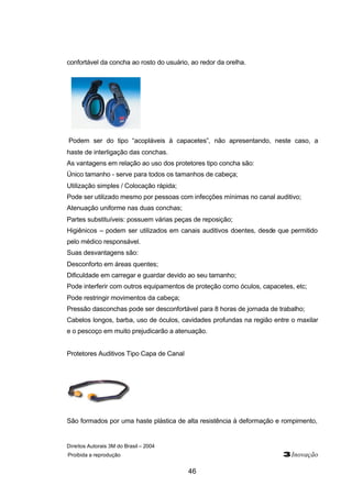 confortável da concha ao rosto do usuário, ao redor da orelha. 
Podem ser do tipo “acopláveis à capacetes”, não apresentando, neste caso, a 
haste de interligação das conchas. 
As vantagens em relação ao uso dos protetores tipo concha são: 
Único tamanho - serve para todos os tamanhos de cabeça; 
Utilização simples / Colocação rápida; 
Pode ser utilizado mesmo por pessoas com infecções mínimas no canal auditivo; 
Atenuação uniforme nas duas conchas; 
Partes substituíveis: possuem várias peças de reposição; 
Higiênicos – podem ser utilizados em canais auditivos doentes, desde que permitido 
pelo médico responsável. 
Suas desvantagens são: 
Desconforto em áreas quentes; 
Dificuldade em carregar e guardar devido ao seu tamanho; 
Pode interferir com outros equipamentos de proteção como óculos, capacetes, etc; 
Pode restringir movimentos da cabeça; 
Pressão dasconchas pode ser desconfortável para 8 horas de jornada de trabalho; 
Cabelos longos, barba, uso de óculos, cavidades profundas na região entre o maxilar 
e o pescoço em muito prejudicarão a atenuação. 
Direitos Autorais 3M do Brasil – 2004 
Proibida a reprodução 3Inovação 
46 
Protetores Auditivos Tipo Capa de Canal 
São formados por uma haste plástica de alta resistência à deformação e rompimento, 
 