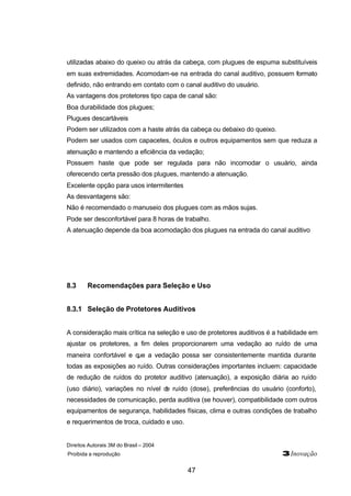 utilizadas abaixo do queixo ou atrás da cabeça, com plugues de espuma substituíveis 
em suas extremidades. Acomodam-se na entrada do canal auditivo, possuem formato 
definido, não entrando em contato com o canal auditivo do usuário. 
As vantagens dos protetores tipo capa de canal são: 
Boa durabilidade dos plugues; 
Plugues descartáveis 
Podem ser utilizados com a haste atrás da cabeça ou debaixo do queixo. 
Podem ser usados com capacetes, óculos e outros equipamentos sem que reduza a 
atenuação e mantendo a eficiência da vedação; 
Possuem haste que pode ser regulada para não incomodar o usuário, ainda 
oferecendo certa pressão dos plugues, mantendo a atenuação. 
Excelente opção para usos intermitentes 
As desvantagens são: 
Não é recomendado o manuseio dos plugues com as mãos sujas. 
Pode ser desconfortável para 8 horas de trabalho. 
A atenuação depende da boa acomodação dos plugues na entrada do canal auditivo 
8.3 Recomendações para Seleção e Uso 
8.3.1 Seleção de Protetores Auditivos 
A consideração mais crítica na seleção e uso de protetores auditivos é a habilidade em 
ajustar os protetores, a fim deles proporcionarem uma vedação ao ruído de uma 
maneira confortável e que a vedação possa ser consistentemente mantida durante 
todas as exposições ao ruído. Outras considerações importantes incluem: capacidade 
de redução de ruídos do protetor auditivo (atenuação), a exposição diária ao ruído 
(uso diário), variações no nível de ruído (dose), preferências do usuário (conforto), 
necessidades de comunicação, perda auditiva (se houver), compatibilidade com outros 
equipamentos de segurança, habilidades físicas, clima e outras condições de trabalho 
e requerimentos de troca, cuidado e uso. 
Direitos Autorais 3M do Brasil – 2004 
Proibida a reprodução 3Inovação 
47 
 
