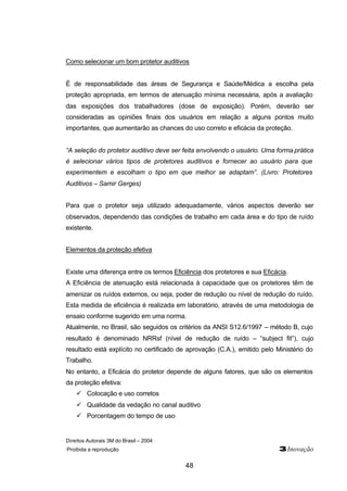 Como selecionar um bom protetor auditivos 
É de responsabilidade das áreas de Segurança e Saúde/Médica a escolha pela 
proteção apropriada, em termos de atenuação mínima necessária, após a avaliação 
das exposições dos trabalhadores (dose de exposição). Porém, deverão ser 
consideradas as opiniões finais dos usuários em relação a alguns pontos muito 
importantes, que aumentarão as chances do uso correto e eficácia da proteção. 
“A seleção do protetor auditivo deve ser feita envolvendo o usuário. Uma forma prática 
é selecionar vários tipos de protetores auditivos e fornecer ao usuário para que 
experimentem e escolham o tipo em que melhor se adaptam”. (Livro: Protetores 
Auditivos – Samir Gerges) 
Para que o protetor seja utilizado adequadamente, vários aspectos deverão ser 
observados, dependendo das condições de trabalho em cada área e do tipo de ruído 
existente. 
Direitos Autorais 3M do Brasil – 2004 
Proibida a reprodução 3Inovação 
48 
Elementos da proteção efetiva 
Existe uma diferença entre os termos Eficiência dos protetores e sua Eficácia. 
A Eficiência de atenuação está relacionada à capacidade que os protetores têm de 
amenizar os ruídos externos, ou seja, poder de redução ou nível de redução do ruído. 
Esta medida de eficiência é realizada em laboratório, através de uma metodologia de 
ensaio conforme sugerido em uma norma. 
Atualmente, no Brasil, são seguidos os critérios da ANSI S12.6/1997 – método B, cujo 
resultado é denominado NRRsf (nível de redução de ruído – “subject fit”), cujo 
resultado está explícito no certificado de aprovação (C.A.), emitido pelo Ministério do 
Trabalho. 
No entanto, a Eficácia do protetor depende de alguns fatores, que são os elementos 
da proteção efetiva: 
ü Colocação e uso corretos 
ü Qualidade da vedação no canal auditivo 
ü Porcentagem do tempo de uso 
 