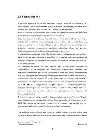 Direitos Autorais 3M do Brasil – 2004 
Proibida a reprodução 3Inovação 
4 
2.0- OBJETIVO DO PCA 
O principal objetivo de um PCA na indústria é proteção da saúde do trabalhador, ou 
seja, prevenir que os trabalhadores expostos a níveis de ruído perigosamente altos 
desenvolvam perda auditiva induzida pelo ruído ocupacional (PAIR). 
O ruído é um dos “contaminantes” mais comum, encontrado facilmente tanto no nosso 
dia a dia como em grande parte dos processos industriais. 
O controle do ruído é, portanto, uma questão de considerável importância econômica e 
social e esta importância tem crescido progressivamente nos últimos anos. Cada vez 
mais, uma ampla variedade de profissionais compartilham um interesse vital por este 
problema: técnicos, engenheiros, arquitetos, urbanistas, oficiais do governo, 
higienistas ocupacionais, médicos, fonoaudiólogos, entre outros. 
A característica multidisciplinar do PCA faz com que as habilidades, conhecimentos e 
experiências de cada profissional envolvido no programa sejam aproveitadas ao 
máximo, integrando os trabalhadores expostos, aumentando consideravelmente as 
chances de sucesso. 
Os requisitos propostos por este material para a elaboração, execução e 
administração de um Programa de Conservação Auditiva estão baseados nos 
requisitos apresentados pela OSHA (Occupational Safety and Health Administration) 
nos USA, que promulgou essas regulamentações depois que a PAIR ocupacional foi 
reconhecida como um problema de saúde, onde estão especificados requerimentos 
mínimos que as empresas devem cumprir e no que está estabelecido no documento 
da FUDACENTRO – Programa de Proteção Respiratória – Recomendações para 
Seleção, Manutenção e Uso de Equipamentos de Proteção Respiratória, como as 
etapas mínimas que também poderiam ser aplicadas em um Programa de 
Conservação Auditiva. 
É totalmente possível atingir o objetivo de prevenção da perda auditiva induzida pelo 
ruído ocupacional se os requisitos mínimos forem cumpridos na organização de um 
PCA. No entanto, simplesmente cumprir com os mesmos, não garante que um 
programa será eficaz na prevenção da perda auditiva ocupacional. 
“Experiências com indústrias nos Estados Unidos indicam que não existe uma 
correlação significante entre a quantidade de dinheiro gasto no estabelecimento de um 
 