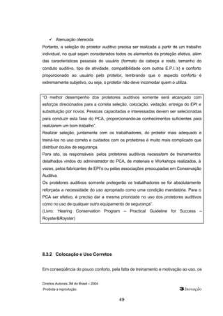 Direitos Autorais 3M do Brasil – 2004 
Proibida a reprodução 3Inovação 
49 
ü Atenuação oferecida 
Portanto, a seleção do protetor auditivo precisa ser realizada a partir de um trabalho 
individual, no qual sejam considerados todos os elementos da proteção efetiva, além 
das características pessoais do usuário (formato da cabeça e rosto, tamanho do 
conduto auditivo, tipo de atividade, compatibilidade com outros E.P.I.’s) e conforto 
proporcionado ao usuário pelo protetor, lembrando que o aspecto conforto é 
extremamente subjetivo, ou seja, o protetor não deve incomodar quem o utiliza. 
“O melhor desempenho dos protetores auditivos somente será alcançado com 
esforços direcionados para a correta seleção, colocação, vedação, entrega do EPI e 
substituição por novos. Pessoas capacitadas e interessadas devem ser selecionadas 
para conduzir esta fase do PCA, proporcionando-as conhecimentos suficientes para 
realizarem um bom trabalho”. 
Realizar seleção, juntamente com os trabalhadores, do protetor mais adequado e 
treiná-los no uso correto e cuidados com os protetores é muito mais complicado que 
distribuir óculos de segurança. 
Para isto, os responsáveis pelos protetores auditivos necessitam de treinamentos 
detalhados vindos do administrador do PCA, de materiais e Workshops realizados, à 
vezes, pelos fabricantes de EPI’s ou pelas associações preocupadas em Conservação 
Auditiva. 
Os protetores auditivos somente protegerão os trabalhadores se for absolutamente 
reforçada a necessidade do uso apropriado como uma condição mandatória. Para o 
PCA ser efetivo, é preciso dar a mesma prioridade no uso dos protetores auditivos 
como no uso de qualquer outro equipamento de segurança”. 
(Livro: Hearing Conservation Program – Practical Guideline for Success – 
Royster&Royster) 
8.3.2 Colocação e Uso Corretos 
Em conseqüência do pouco conforto, pela falta de treinamento e motivação ao uso, os 
 