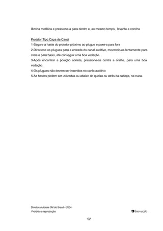 lâmina metálica e pressione-a para dentro e, ao mesmo tempo, levante a concha 
Protetor Tipo Capa de Canal 
1-Segure a haste do protetor próximo ao plugue e puxe-a para fora 
2-Direcione os plugues para a entrada do canal auditivo, movendo-os lentamente para 
cima e para baixo, até conseguir uma boa vedação. 
3-Após encontrar a posição correta, pressione-os contra a orelha, para uma boa 
vedação. 
4-Os plugues não devem ser inseridos no canla auditivo 
5-As hastes podem ser utilizadas ou abaixo do queixo ou atrás da cabeça, na nuca. 
Direitos Autorais 3M do Brasil – 2004 
Proibida a reprodução 3Inovação 
52 
 