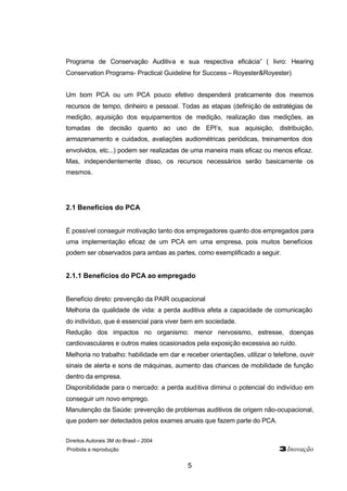 Programa de Conservação Auditiva e sua respectiva eficácia” ( livro: Hearing 
Conservation Programs- Practical Guideline for Success – Royester&Royester) 
Um bom PCA ou um PCA pouco efetivo despenderá praticamente dos mesmos 
recursos de tempo, dinheiro e pessoal. Todas as etapas (definição de estratégias de 
medição, aquisição dos equipamentos de medição, realização das medições, as 
tomadas de decisão quanto ao uso de EPI’s, sua aquisição, distribuição, 
armazenamento e cuidados, avaliações audiométricas periódicas, treinamentos dos 
envolvidos, etc...) podem ser realizadas de uma maneira mais eficaz ou menos eficaz. 
Mas, independentemente disso, os recursos necessários serão basicamente os 
mesmos. 
Direitos Autorais 3M do Brasil – 2004 
Proibida a reprodução 3Inovação 
5 
2.1 Benefícios do PCA 
É possível conseguir motivação tanto dos empregadores quanto dos empregados para 
uma implementação eficaz de um PCA em uma empresa, pois muitos benefícios 
podem ser observados para ambas as partes, como exemplificado a seguir. 
2.1.1 Benefícios do PCA ao empregado 
Benefício direto: prevenção da PAIR ocupacional 
Melhoria da qualidade de vida: a perda auditiva afeta a capacidade de comunicação 
do indivíduo, que é essencial para viver bem em sociedade. 
Redução dos impactos no organismo: menor nervosismo, estresse, doenças 
cardiovasculares e outros males ocasionados pela exposição excessiva ao ruído. 
Melhoria no trabalho: habilidade em dar e receber orientações, utilizar o telefone, ouvir 
sinais de alerta e sons de máquinas, aumento das chances de mobilidade de função 
dentro da empresa. 
Disponibilidade para o mercado: a perda auditiva diminui o potencial do indivíduo em 
conseguir um novo emprego. 
Manutenção da Saúde: prevenção de problemas auditivos de origem não-ocupacional, 
que podem ser detectados pelos exames anuais que fazem parte do PCA. 
 