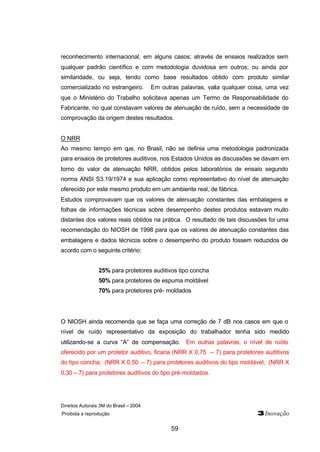 reconhecimento internacional, em alguns casos; através de ensaios realizados sem 
qualquer padrão científico e com metodologia duvidosa em outros; ou ainda por 
similaridade, ou seja, tendo como base resultados obtido com produto similar 
comercializado no estrangeiro. Em outras palavras, valia qualquer coisa, uma vez 
que o Ministério do Trabalho solicitava apenas um Termo de Responsabilidade do 
Fabricante, no qual constavam valores de atenuação de ruído, sem a necessidade de 
comprovação da origem destes resultados. 
O NRR 
Ao mesmo tempo em que, no Brasil, não se definia uma metodologia padronizada 
para ensaios de protetores auditivos, nos Estados Unidos as discussões se davam em 
torno do valor de atenuação NRR, obtidos pelos laboratórios de ensaio segundo 
norma ANSI S3.19/1974 e sua aplicação como representativo do nível de atenuação 
oferecido por este mesmo produto em um ambiente real, de fábrica. 
Estudos comprovavam que os valores de atenuação constantes das embalagens e 
folhas de informações técnicas sobre desempenho destes produtos estavam muito 
distantes dos valores reais obtidos na prática. O resultado de tais discussões foi uma 
recomendação do NIOSH de 1998 para que os valores de atenuação constantes das 
embalagens e dados técnicos sobre o desempenho do produto fossem reduzidos de 
acordo com o seguinte critério: 
25% para protetores auditivos tipo concha 
50% para protetores de espuma moldável 
70% para protetores pré- moldados 
O NIOSH ainda recomenda que se faça uma correção de 7 dB nos casos em que o 
nível de ruído representativo da exposição do trabalhador tenha sido medido 
utilizando-se a curva “A” de compensação. Em outras palavras, o nível de ruído 
oferecido por um protetor auditivo, ficaria (NRR X 0,75 – 7) para protetores auditivos 
do tipo concha; (NRR X 0,50 – 7) para protetores auditivos do tipo moldável; (NRR X 
0,30 – 7) para protetores auditivos do tipo pré-moldados. 
Direitos Autorais 3M do Brasil – 2004 
Proibida a reprodução 3Inovação 
59 
 