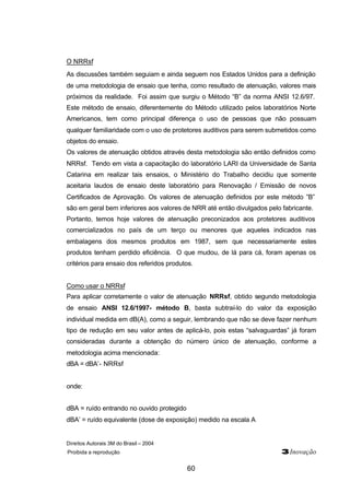 O NRRsf 
As discussões também seguiam e ainda seguem nos Estados Unidos para a definição 
de uma metodologia de ensaio que tenha, como resultado de atenuação, valores mais 
próximos da realidade. Foi assim que surgiu o Método “B” da norma ANSI 12.6/97. 
Este método de ensaio, diferentemente do Método utilizado pelos laboratórios Norte 
Americanos, tem como principal diferença o uso de pessoas que não possuam 
qualquer familiaridade com o uso de protetores auditivos para serem submetidos como 
objetos do ensaio. 
Os valores de atenuação obtidos através desta metodologia são então definidos como 
NRRsf. Tendo em vista a capacitação do laboratório LARI da Universidade de Santa 
Catarina em realizar tais ensaios, o Ministério do Trabalho decidiu que somente 
aceitaria laudos de ensaio deste laboratório para Renovação / Emissão de novos 
Certificados de Aprovação. Os valores de atenuação definidos por este método ”B” 
são em geral bem inferiores aos valores de NRR até então divulgados pelo fabricante. 
Portanto, temos hoje valores de atenuação preconizados aos protetores auditivos 
comercializados no país de um terço ou menores que aqueles indicados nas 
embalagens dos mesmos produtos em 1987, sem que necessariamente estes 
produtos tenham perdido eficiência. O que mudou, de lá para cá, foram apenas os 
critérios para ensaio dos referidos produtos. 
Como usar o NRRsf 
Para aplicar corretamente o valor de atenuação NRRsf, obtido segundo metodologia 
de ensaio ANSI 12.6/1997- método B, basta subtraí-lo do valor da exposição 
individual medida em dB(A), como a seguir, lembrando que não se deve fazer nenhum 
tipo de redução em seu valor antes de aplicá-lo, pois estas “salvaguardas” já foram 
consideradas durante a obtenção do número único de atenuação, conforme a 
metodologia acima mencionada: 
dBA = dBA’- NRRsf 
Direitos Autorais 3M do Brasil – 2004 
Proibida a reprodução 3Inovação 
60 
onde: 
dBA = ruído entrando no ouvido protegido 
dBA’ = ruído equivalente (dose de exposição) medido na escala A 
 