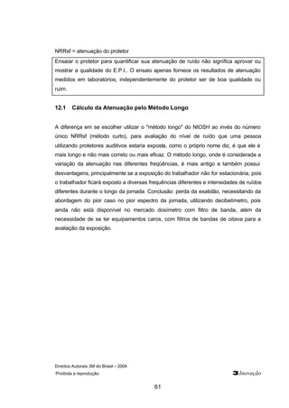 NRRsf = atenuação do protetor 
Ensaiar o protetor para quantificar sua atenuação de ruído não significa aprovar ou 
mostrar a qualidade do E.P.I.. O ensaio apenas fornece os resultados de atenuação 
medidos em laboratórios, independentemente do protetor ser de boa qualidade ou 
ruim. 
12.1 Cálculo da Atenuação pelo Método Longo 
A diferença em se escolher utilizar o "método longo" do NIOSH ao invés do número 
único NRRsf (método curto), para avaliação do nível de ruído que uma pessoa 
utilizando protetores auditivos estaria exposta, como o próprio nome diz, é que ele é 
mais longo e não mais correto ou mais eficaz. O método longo, onde é considerada a 
variação da atenuação nas diferentes freqüências, é mais antigo e também possui 
desvantagens, principalmente se a exposição do trabalhador não for estacionária, pois 
o trabalhador ficará exposto a diversas frequências diferentes e intensidades de ruídos 
diferentes durante o longo da jornada. Conclusão: perda da exatidão, necessitando da 
abordagem do pior caso no pior espectro da jornada, utilizando decibelímetro, pois 
ainda não está disponível no mercado dosímetro com filtro de banda, além da 
necessidade de se ter equipamentos caros, com filtros de bandas de oitava para a 
avaliação da exposição. 
Direitos Autorais 3M do Brasil – 2004 
Proibida a reprodução 3Inovação 
61 
 
