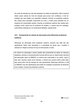 Os níveis de redução de ruído são baseados em testes de laboratório. Não é possível 
utilizar esses valores de nível de redução para prever com confiança o nível de 
proteção que será obtido num específico ambiente. Quando os protetores auditivos 
são usados para exposição ocupacional ao ruído, o usuário deve participar de um 
programa de conservação auditiva. Quando os protetores auditivos são usados para 
proteção contra ruídos fora do ambiente de trabalho, o usuário deve ter avaliação 
audiométrica realizada por um profissional habilitado, regularmente. 
12.3 Comparando os valores de atenuação entre diferentes protetores 
auditivos 
Diferenças de atenuação entre protetores auditivos menores que 3dB não são 
significativas. Muito mais importante é a quantidade de tempo que o protetor é 
utilizado em relação ao tempo em que se está exposto a ruídos. 
Os valores de atenuação e desvio padrão são provenientes de dados de natureza 
estatística, portanto é conceitualmente incorreto afirmar que um determinado indivíduo 
terá atenuação “igual” ao NRR(SF), ou mesmo que a atenuação é “em média” igual a 
este valor. Quando usado como indicado, a maioria dos usuários (84%) pode obter 
pelo menos este nível de redução de ruído apresentado. Diferenças inferiores a 3 dB 
no NRR(SF) não são significativas para efeito de avaliação comparativa de eficiência 
entre modelos diversos de protetores auditivos. 
Direitos Autorais 3M do Brasil – 2004 
Proibida a reprodução 3Inovação 
64 
 