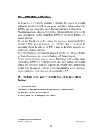 13.0 TREINAMENTO E MOTIVAÇÃO 
Os programas de treinamento, educação e motivação dos usuários de proteção 
auditiva são de extrema importância para que os trabalhadores participem ativamente 
do PCA e para que seja gerado o suporte do programa por parte da alta gerência. 
Atividades regulares de educação, treinamento e motivação estimulam o interesse de 
todos pelo programa e mantém a importância do PCA vivo na memória de todos, com 
o passar do tempo. 
Se esta fase do programa não for realizada com sucesso, as outras fases também 
tenderão a falhar, pois os envolvidos não entenderão qual a importância da 
cooperação intensa de cada um no PCA e quais os benefícios adquiridos por 
compreender e seguir o programa. 
Os treinamentos devem ter uma agenda regular pré-definida, com o conteúdo de cada 
um deles estabelecidos e com a recomendação do perfil dos participantes. 
Além do treinamento mínimo anual dos usuários de protetores auditivos, toda a equipe 
multidisciplinar do PCA deve receber treinamento sobre perda auditiva e conservação 
auditiva, para entender os objetivos e as políticas do PCA; sobre como conduzir suas 
funções dentro do programa, recebendo treinamentos específicos quando necessário, 
treinamentos básicos sobre colocação/vedação/utilização de P.A 
13.1 Conteúdo mínimo para Treinamento dos usuários de protetores 
Auditivos 
1- Conhecendo o risco 
2.- Efeitos do ruído- como proteger sua audição dentro e fora do trabalho 
3.- Seleção do protetor auditivo adequado 
4- Instruções de colocação/inspeção/manutenção 
Direitos Autorais 3M do Brasil – 2004 
Proibida a reprodução 3Inovação 
65 
 