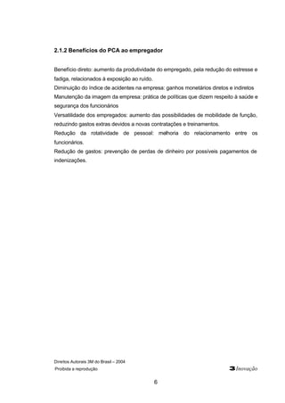 2.1.2 Benefícios do PCA ao empregador 
Benefício direto: aumento da produtividade do empregado, pela redução do estresse e 
fadiga, relacionados à exposição ao ruído. 
Diminuição do índice de acidentes na empresa: ganhos monetários diretos e indiretos 
Manutenção da imagem da empresa: prática de políticas que dizem respeito à saúde e 
segurança dos funcionários 
Versatilidade dos empregados: aumento das possibilidades de mobilidade de função, 
reduzindo gastos extras devidos a novas contratações e treinamentos. 
Redução da rotatividade de pessoal: melhoria do relacionamento entre os 
funcionários. 
Redução de gastos: prevenção de perdas de dinheiro por possíveis pagamentos de 
indenizações. 
Direitos Autorais 3M do Brasil – 2004 
Proibida a reprodução 3Inovação 
6 
 