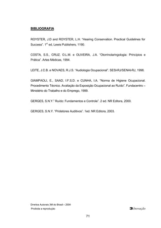 Direitos Autorais 3M do Brasil – 2004 
Proibida a reprodução 3Inovação 
71 
BIBLIOGRAFIA 
ROYSTER, J.D and ROYSTER, L.H. “Hearing Conservation. Practical Guidelines for 
Success”. 1st ed, Lewis Publishers, 1190. 
COSTA, S.S., CRUZ, O.L.M. e OLIVEIRA, J.A. “Otorrinolaringologia: Princípios e 
Prática”. Artes Médicas, 1994. 
LEITE, J.C.B. e NOVAES, R.J.S. “Audiologia Ocupacional”. SESI-RJ/SENAI-RJ, 1998. 
GIAMPAOLI, E., SAAD, I.F.S.D. e CUNHA, I.A. “Norma de Higiene Ocupacional. 
Procedimento Técnico. Avaliação da Exposição Ocupacional ao Ruído”. Fundacentro – 
Ministério do Trabalho e do Emprego, 1999. 
GERGES, S.N.Y.” Ruído: Fundamentos e Controle”. 2 ed. NR Editora, 2000. 
GERGES, S.N.Y. “Protetores Auditivos”. 1ed. NR Editora, 2003. 
