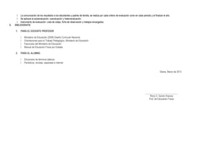  La comunicación de los resultados a los estudiantes y padres de familia, se realiza por cada criterio de evaluación como en cada periodo y al finalizar el año.
 Se aplicara la autoevaluación, coevaluación y heteroevaluación.
 Instrumento de evaluación: Lista de cotejo, ficha de observación y trabajos encargados.
X. BIBLIOGRAFÍA
1. PARA EL DOCENTE PROFESOR
 Ministerio de Educación (2009) Diseño Curricular Nacional
 Orientaciones para el Trabajo Pedagógico. Ministerio de Educación
 Fascículos del Ministerio de Educación
 Manual de Educación Física por Edades
2. PARA EL ALUMNO
 Diccionario de términos básicos
 Periódicos, revistas, separatas e internet
Sitana, Marzo de 2013
___________________________
Rony G. Quinto Huanca
Prof. de Educación Física
 