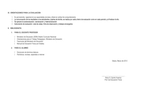 IX. ORIENTACIONES PARA LA EVALUACION
 Es permanente, vigesimal en as capacidades de área y literal en actitud de comportamiento.
 La comunicación de los resultados a los estudiantes y padres de familia, se realiza por cada criterio de evaluación como en cada periodo y al finalizar el año.
 Se aplicara la autoevaluación, coevaluación y heteroevaluación.
 Instrumento de evaluación: Lista de cotejo, ficha de observación y trabajos encargados.
X. BIBLIOGRAFÍA
1. PARA EL DOCENTE PROFESOR
 Ministerio de Educación (2009) Diseño Curricular Nacional
 Orientaciones para el Trabajo Pedagógico. Ministerio de Educación
 Fascículos del Ministerio de Educación
 Manual de Educación Física por Edades
2. PARA EL ALUMNO
 Diccionario de términos básicos
 Periódicos, revistas, separatas e internet
Sitana, Marzo de 2013
___________________________
Rony G. Quinto Huanca
Prof. de Educación Física
 