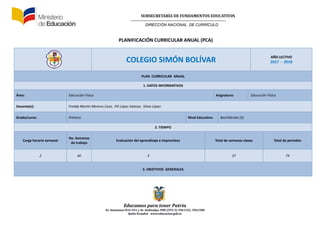 SUBSECRETARÍA DE FUNDAMENTOS EDUCATIV0S
DIRECCIÓN NACIONAL DE CURRÍCULO
Educamos para tener Patria
Av. Amazonas N34-451 y Av. Atahualpa, PBX (593-2) 3961322, 3961508
Quito-Ecuador www.educacion.gob.ec
PLANIFICACIÓN CURRICULAR ANUAL (PCA)
COLEGIO SIMÓN BOLÍVAR AÑO LECTIVO
2017 - 2018
PLAN CURRICULAR ANUAL
1. DATOS INFORMATIVOS
Área: Educación Física Asignatura: Educación Física
Docente(s): Freddy Martín Moreno Caza, Pili López Salazar, Silvia López.
Grado/curso: Primero Nivel Educativo: Bachillerato (5)
2. TIEMPO
Carga horaria semanal
No. Semanas
de trabajo
Evaluación del aprendizaje e imprevistos Total de semanas clases Total de periodos
2 40 3 37 74
3. OBJETIVOS GENERALES
 