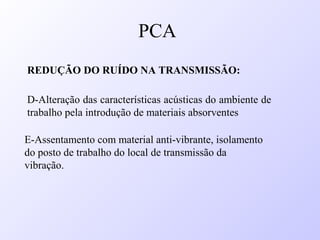 REDUÇÃO DO RUÍDO NA TRANSMISSÃO:
D-Alteração das características acústicas do ambiente de
trabalho pela introdução de materiais absorventes
E-Assentamento com material anti-vibrante, isolamento
do posto de trabalho do local de transmissão da
vibração.
PCA
 