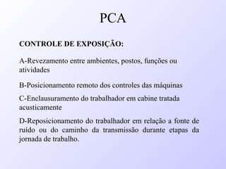 CONTROLE DE EXPOSIÇÃO:
A-Revezamento entre ambientes, postos, funções ou
atividades
B-Posicionamento remoto dos controles das máquinas
C-Enclausuramento do trabalhador em cabine tratada
acusticamente
D-Reposicionamento do trabalhador em relação a fonte de
ruído ou do caminho da transmissão durante etapas da
jornada de trabalho.
PCA
 