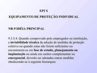 EPI´S
EQUIPAMENTO DE PROTEÇÃO INDIVIDUAL
NR-9 IDÉIA PRINCIPAL
9.3.5.4. Quando comprovado pelo empregador ou instituição,
a inviabilidade técnica da adoção de medidas de proteção
coletiva ou quando estas não forem suficientes ou
encontrarem-se em fase de estudo, planejamento ou
implantação ou ainda em caráter complementar ou
emergencial, deverão ser adotadas outras medidas
obedecendo-se à seguinte hierarquia:
 