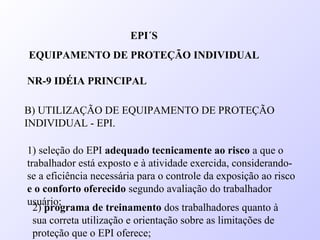 B) UTILIZAÇÃO DE EQUIPAMENTO DE PROTEÇÃO
INDIVIDUAL - EPI.
EPI´S
EQUIPAMENTO DE PROTEÇÃO INDIVIDUAL
NR-9 IDÉIA PRINCIPAL
1) seleção do EPI adequado tecnicamente ao risco a que o
trabalhador está exposto e à atividade exercida, considerando-
se a eficiência necessária para o controle da exposição ao risco
e o conforto oferecido segundo avaliação do trabalhador
usuário;
2) programa de treinamento dos trabalhadores quanto à
sua correta utilização e orientação sobre as limitações de
proteção que o EPI oferece;
 