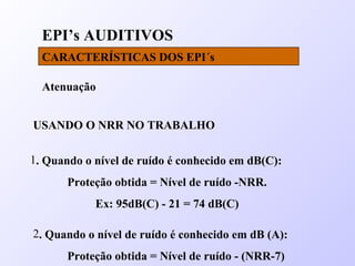 EPI’s AUDITIVOS
CARACTERÍSTICAS DOS EPI´s
Atenuação
USANDO O NRR NO TRABALHO
1. Quando o nível de ruído é conhecido em dB(C):
Proteção obtida = Nível de ruído -NRR.
Ex: 95dB(C) - 21 = 74 dB(C)
2. Quando o nível de ruído é conhecido em dB (A):
Proteção obtida = Nível de ruído - (NRR-7)
 