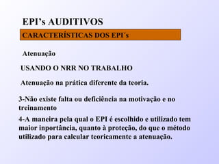 EPI’s AUDITIVOS
CARACTERÍSTICAS DOS EPI´s
Atenuação
USANDO O NRR NO TRABALHO
Atenuação na prática diferente da teoria.
3-Não existe falta ou deficiência na motivação e no
treinamento
4-A maneira pela qual o EPI é escolhido e utilizado tem
maior inportância, quanto à proteção, do que o método
utilizado para calcular teoricamente a atenuação.
 