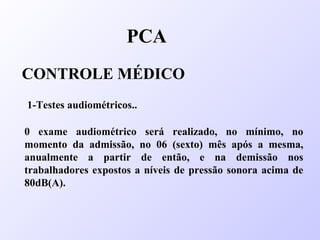 PCA
CONTROLE MÉDICO
1-Testes audiométricos..
0 exame audiométrico será realizado, no mínimo, no
momento da admissão, no 06 (sexto) mês após a mesma,
anualmente a partir de então, e na demissão nos
trabalhadores expostos a níveis de pressão sonora acima de
80dB(A).
 