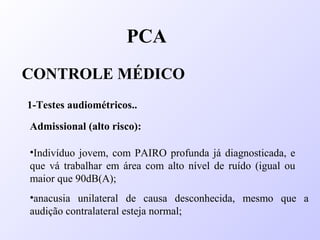 PCA
CONTROLE MÉDICO
1-Testes audiométricos..
Admissional (alto risco):
•Indivíduo jovem, com PAIRO profunda já diagnosticada, e
que vá trabalhar em área com alto nível de ruído (igual ou
maior que 90dB(A);
•anacusia unilateral de causa desconhecida, mesmo que a
audição contralateral esteja normal;
 