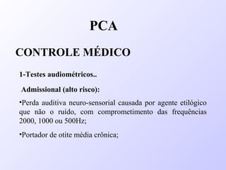 PCA
CONTROLE MÉDICO
1-Testes audiométricos..
Admissional (alto risco):
•Perda auditiva neuro-sensorial causada por agente etilógico
que não o ruído, com comprometimento das frequências
2000, 1000 ou 500Hz;
•Portador de otite média crônica;
 