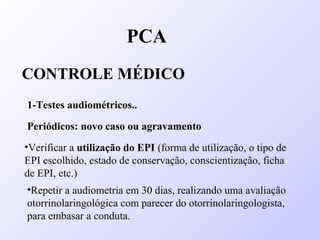 PCA
CONTROLE MÉDICO
1-Testes audiométricos..
Periódicos: novo caso ou agravamento
•Verificar a utilização do EPI (forma de utilização, o tipo de
EPI escolhido, estado de conservação, conscientização, ficha
de EPI, etc.)
•Repetir a audiometria em 30 dias, realizando uma avaliação
otorrinolaringológica com parecer do otorrinolaringologista,
para embasar a conduta.
 