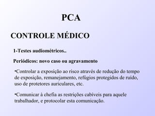 PCA
CONTROLE MÉDICO
1-Testes audiométricos..
Periódicos: novo caso ou agravamento
•Controlar a exposição ao risco através de redução do tempo
de exposição, remanejamento, refúgios protegidos de ruído,
uso de protetores auriculares, etc.
•Comunicar à chefia as restrições cabíveis para aquele
trabalhador, e protocolar esta comunicação.
 