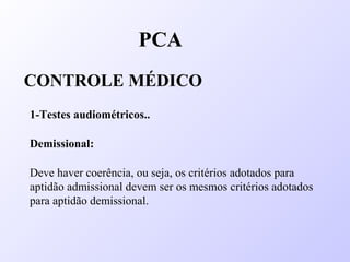 PCA
CONTROLE MÉDICO
1-Testes audiométricos..
Demissional:
Deve haver coerência, ou seja, os critérios adotados para
aptidão admissional devem ser os mesmos critérios adotados
para aptidão demissional.
 