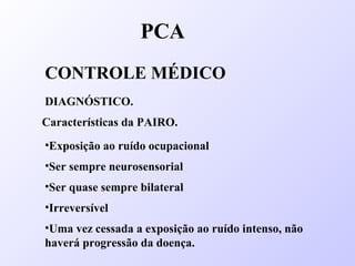 PCA
CONTROLE MÉDICO
DIAGNÓSTICO.
Características da PAIRO.
•Ser sempre neurosensorial
•Ser quase sempre bilateral
•Irreversível
•Exposição ao ruído ocupacional
•Uma vez cessada a exposição ao ruído intenso, não
haverá progressão da doença.
 